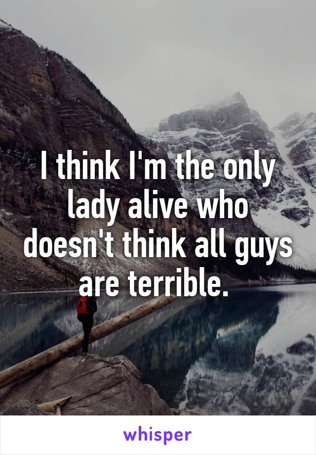 I think I'm the only lady alive who doesn't think all guys are terrible. 