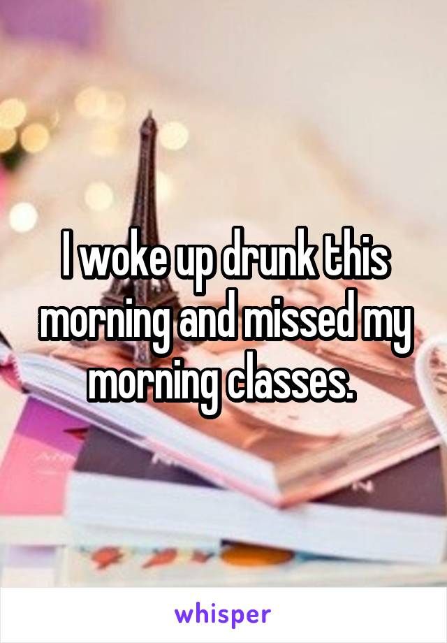 I woke up drunk this morning and missed my morning classes. 