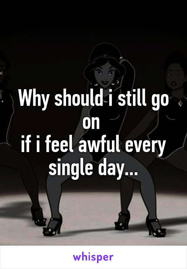 Why should i still go on 
if i feel awful every single day...