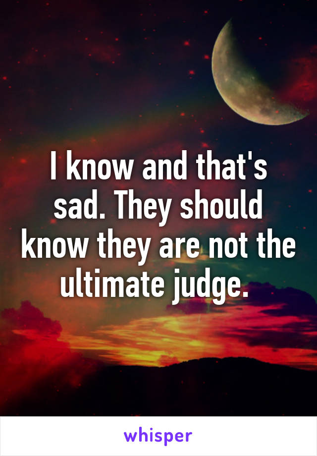 I know and that's sad. They should know they are not the ultimate judge. 