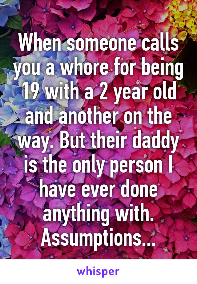 When someone calls you a whore for being 19 with a 2 year old and another on the way. But their daddy is the only person I have ever done anything with. Assumptions...