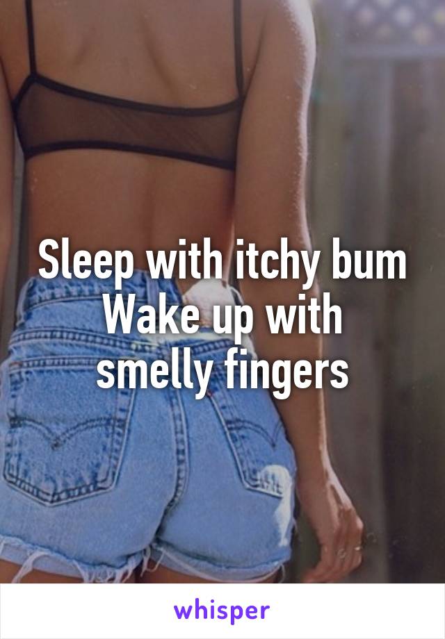 Sleep with itchy bum
Wake up with smelly fingers