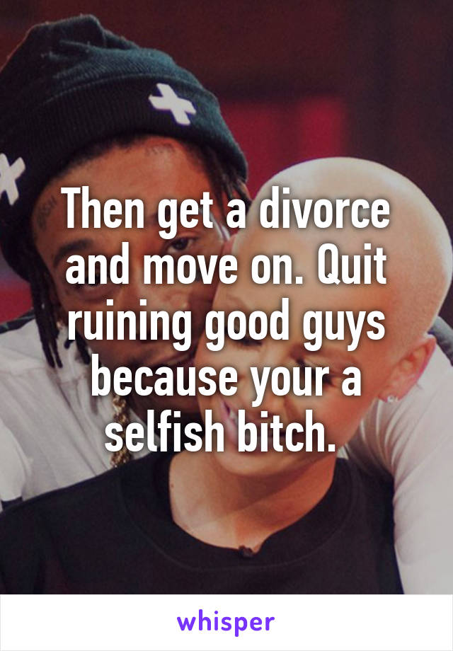 Then get a divorce and move on. Quit ruining good guys because your a selfish bitch. 