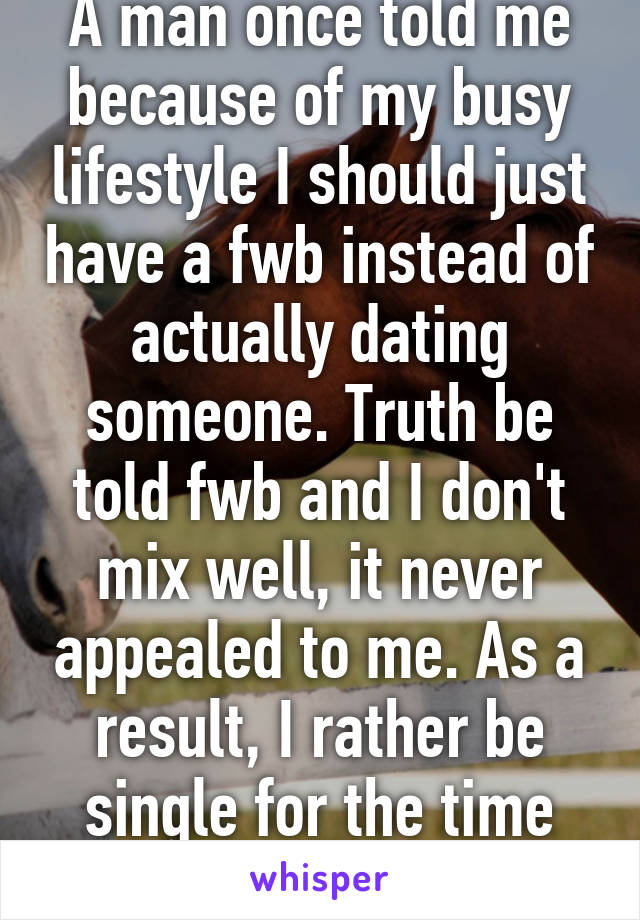 A man once told me because of my busy lifestyle I should just have a fwb instead of actually dating someone. Truth be told fwb and I don't mix well, it never appealed to me. As a result, I rather be single for the time being.