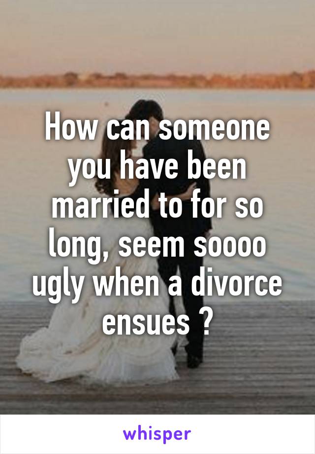 How can someone you have been married to for so long, seem soooo ugly when a divorce ensues ?