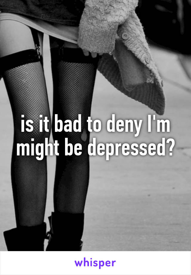 is it bad to deny I'm might be depressed?