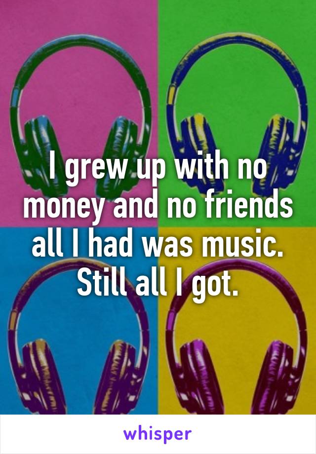 I grew up with no money and no friends all I had was music. Still all I got.