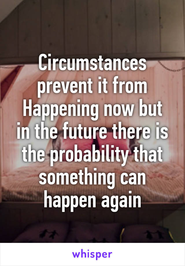 Circumstances prevent it from
Happening now but in the future there is the probability that something can happen again