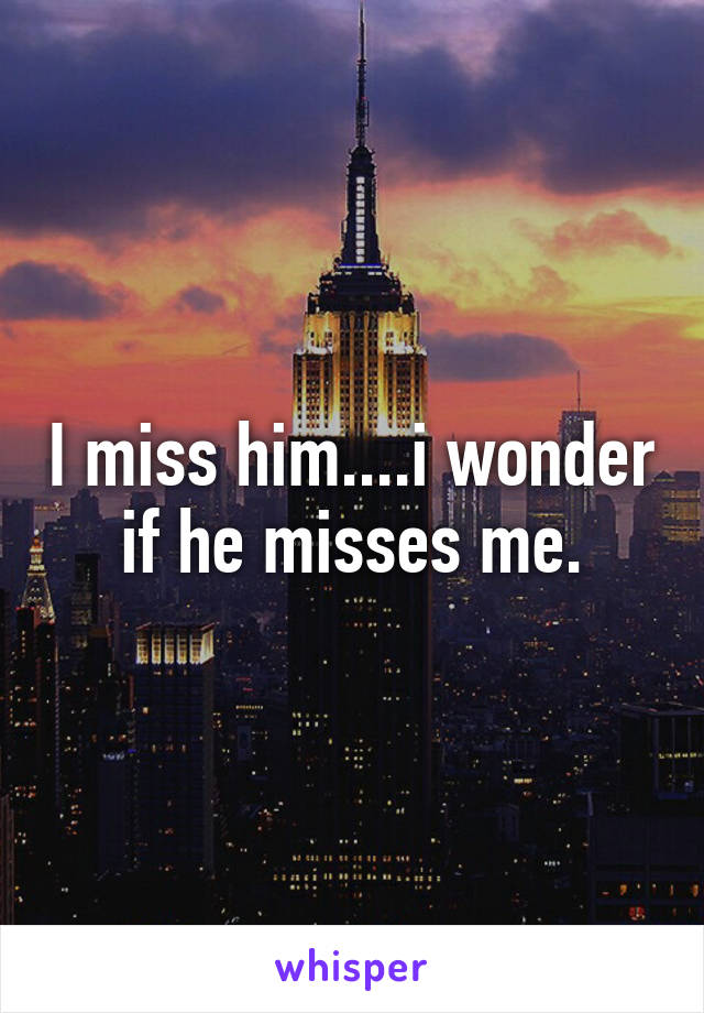 I miss him....i wonder if he misses me.