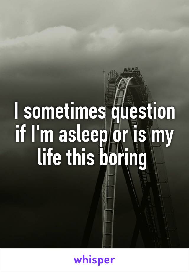 I sometimes question if I'm asleep or is my life this boring 