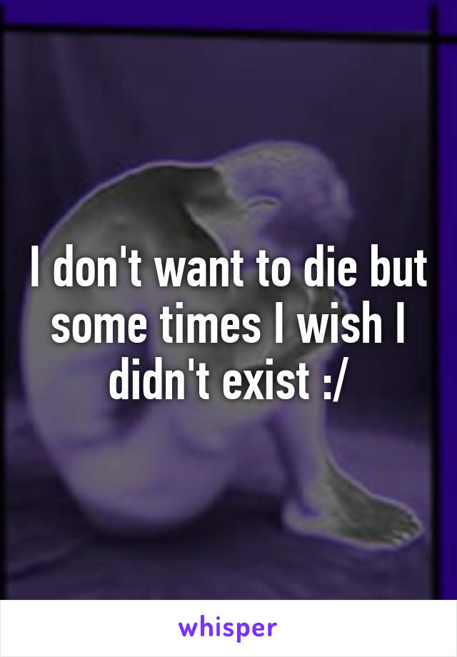 I don't want to die but some times I wish I didn't exist :/