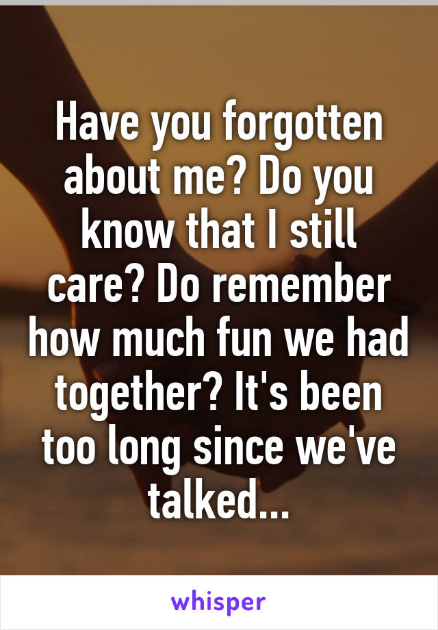 Have you forgotten about me? Do you know that I still care? Do remember how much fun we had together? It's been too long since we've talked...