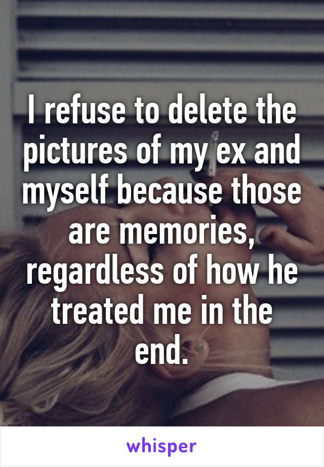 I refuse to delete the pictures of my ex and myself because those are memories, regardless of how he treated me in the end.