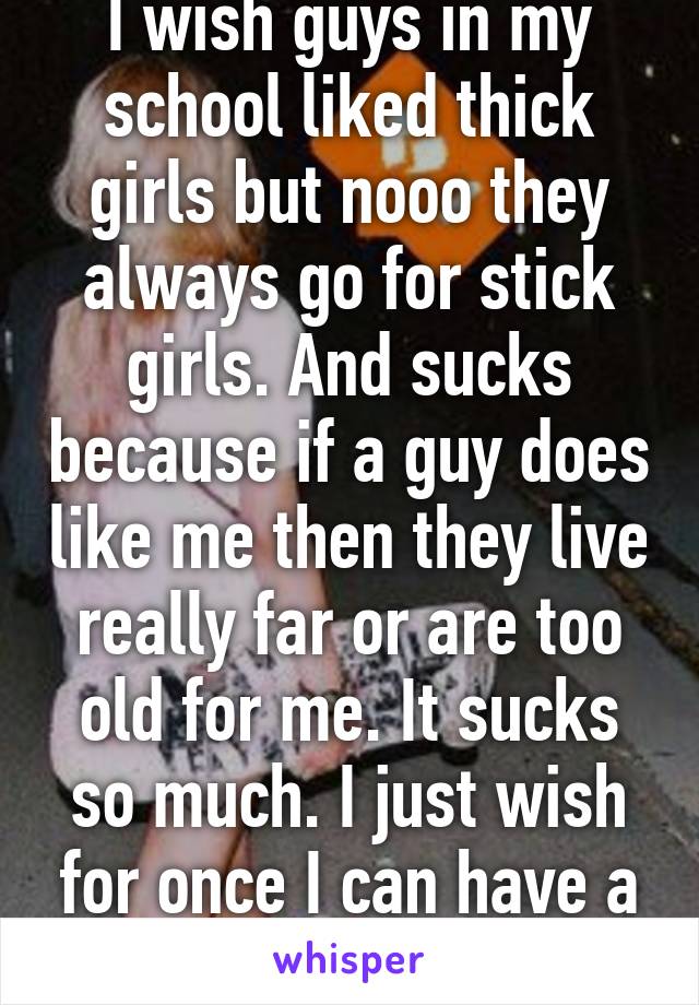 I wish guys in my school liked thick girls but nooo they always go for stick girls. And sucks because if a guy does like me then they live really far or are too old for me. It sucks so much. I just wish for once I can have a boyfriend. 