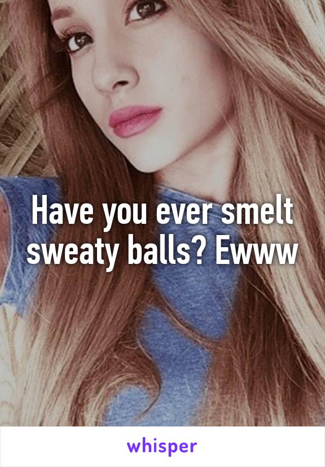 Have you ever smelt sweaty balls? Ewww