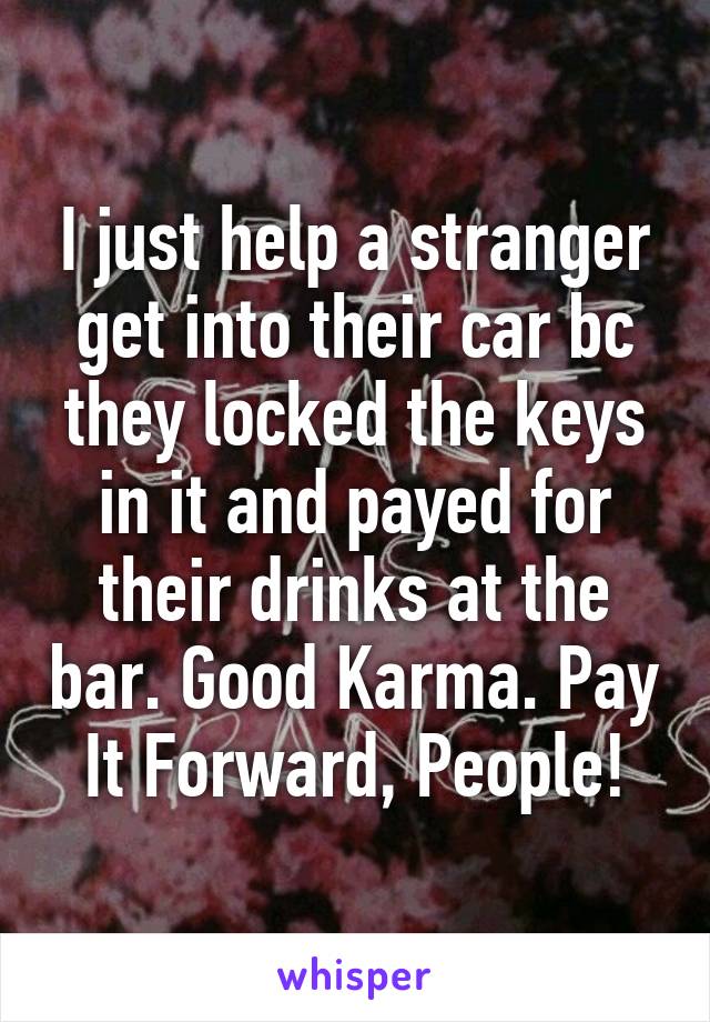 I just help a stranger get into their car bc they locked the keys in it and payed for their drinks at the bar. Good Karma. Pay It Forward, People!