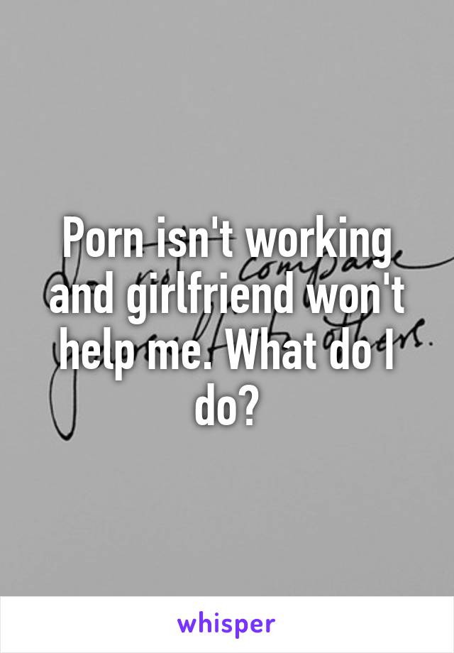 Porn isn't working and girlfriend won't help me. What do I do?