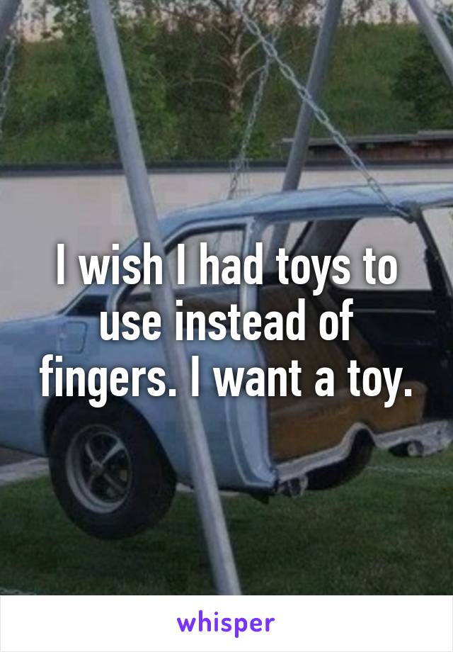 I wish I had toys to use instead of fingers. I want a toy.