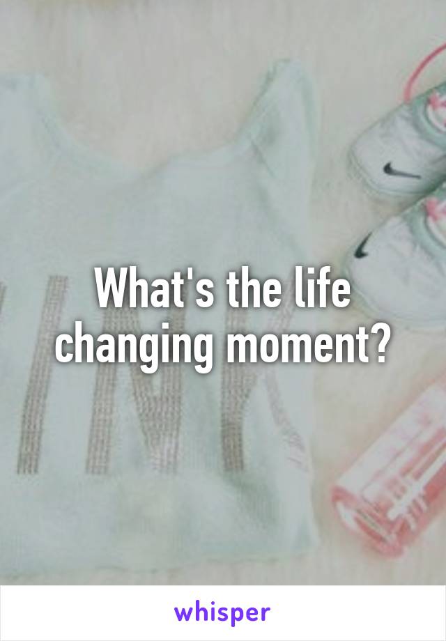 What's the life changing moment?