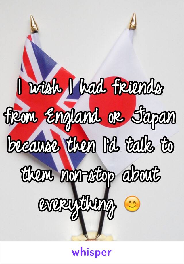 I wish I had friends from England or Japan because then I'd talk to them non-stop about everything 😊