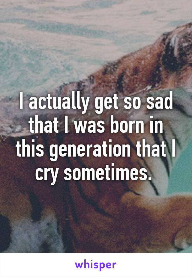 I actually get so sad that I was born in this generation that I cry sometimes. 