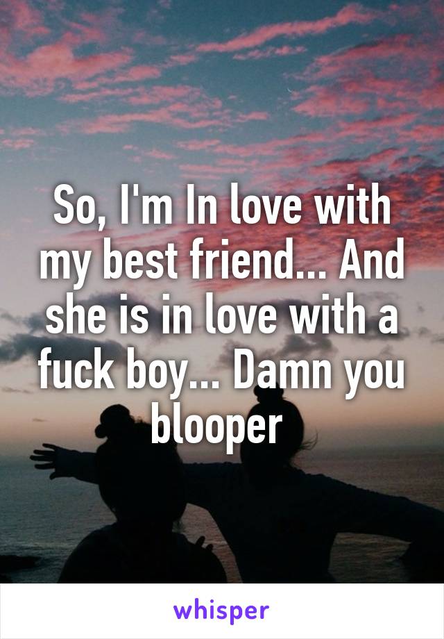 So, I'm In love with my best friend... And she is in love with a fuck boy... Damn you blooper 