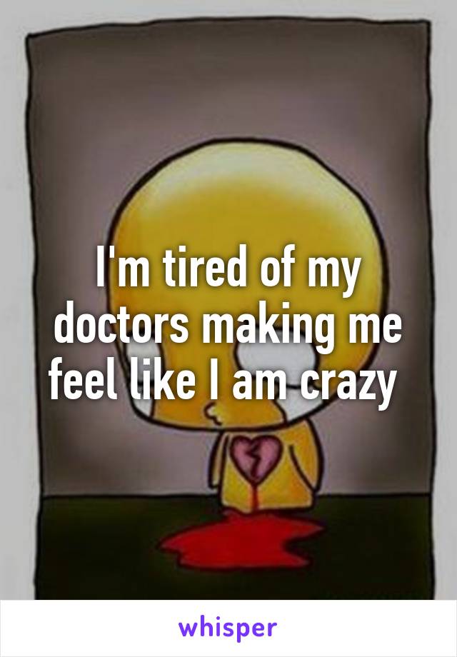 I'm tired of my doctors making me feel like I am crazy 