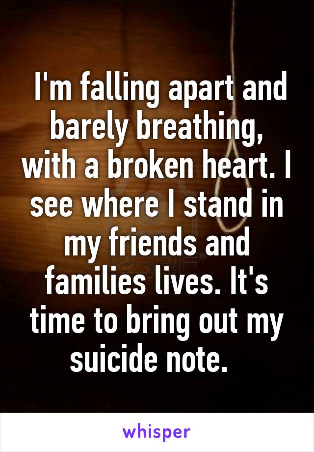  I'm falling apart and barely breathing, with a broken heart. I see where I stand in my friends and families lives. It's time to bring out my suicide note.  