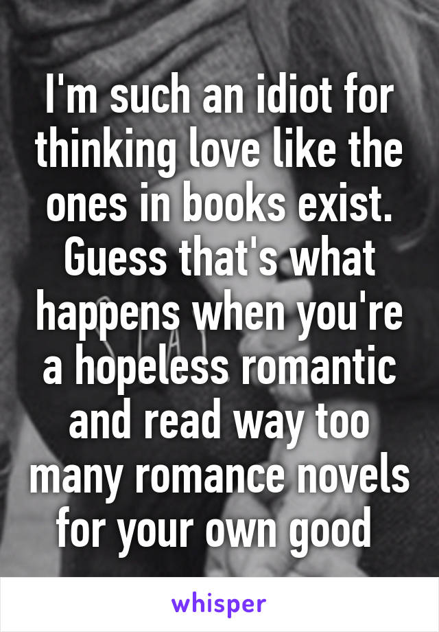 I'm such an idiot for thinking love like the ones in books exist. Guess that's what happens when you're a hopeless romantic and read way too many romance novels for your own good 