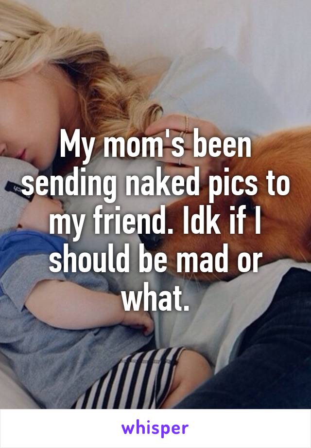 My mom's been sending naked pics to my friend. Idk if I should be mad or what.