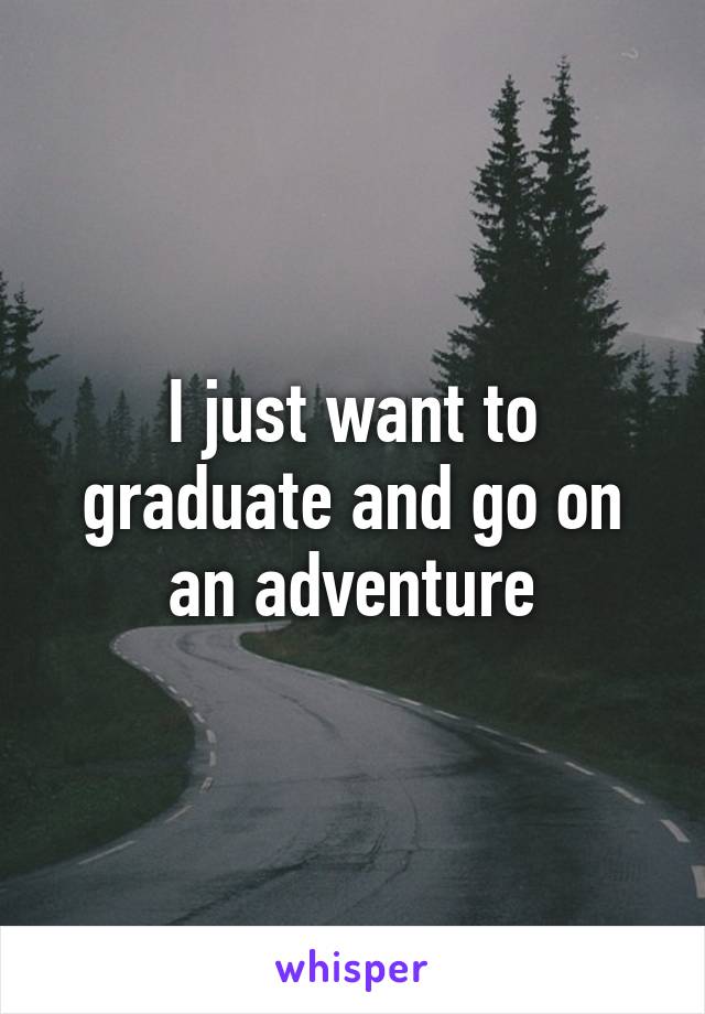 I just want to graduate and go on an adventure