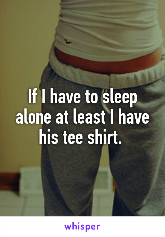 If I have to sleep alone at least I have his tee shirt. 