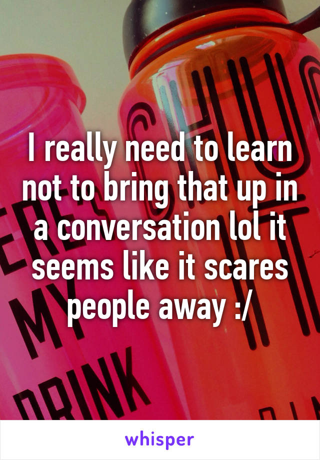 I really need to learn not to bring that up in a conversation lol it seems like it scares people away :/