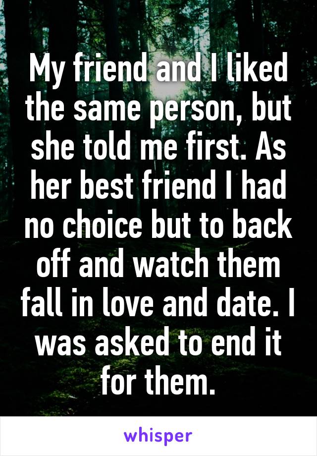 My friend and I liked the same person, but she told me first. As her best friend I had no choice but to back off and watch them fall in love and date. I was asked to end it for them.