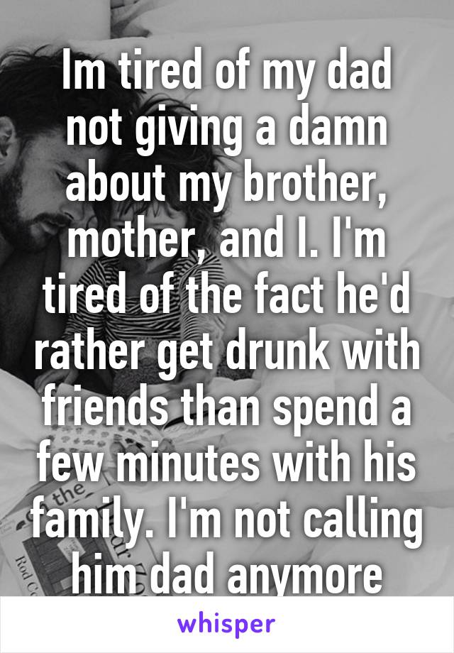 Im tired of my dad not giving a damn about my brother, mother, and I. I'm tired of the fact he'd rather get drunk with friends than spend a few minutes with his family. I'm not calling him dad anymore