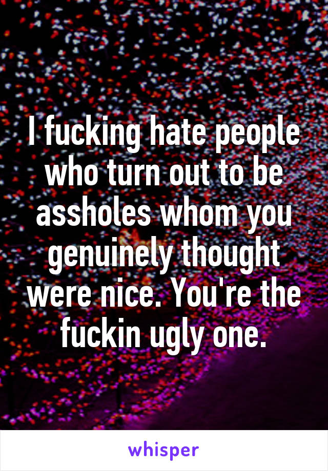 I fucking hate people who turn out to be assholes whom you genuinely thought were nice. You're the fuckin ugly one.