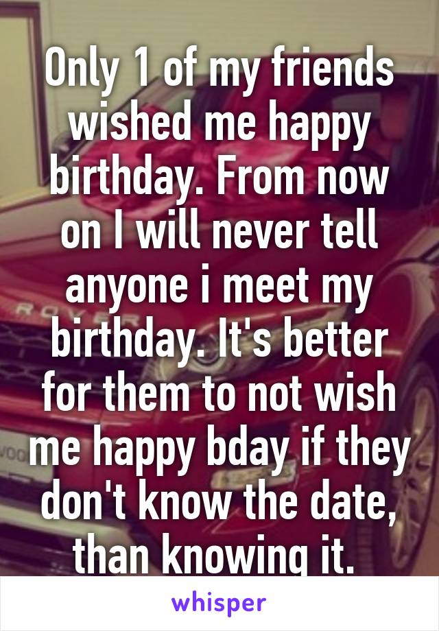 Only 1 of my friends wished me happy birthday. From now on I will never tell anyone i meet my birthday. It's better for them to not wish me happy bday if they don't know the date, than knowing it. 