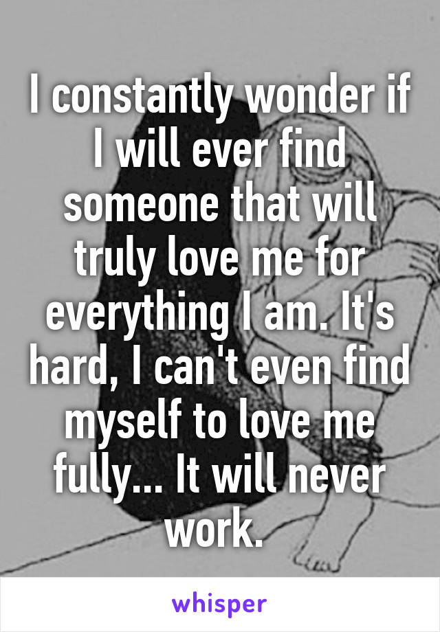 I constantly wonder if I will ever find someone that will truly love me for everything I am. It's hard, I can't even find myself to love me fully... It will never work. 