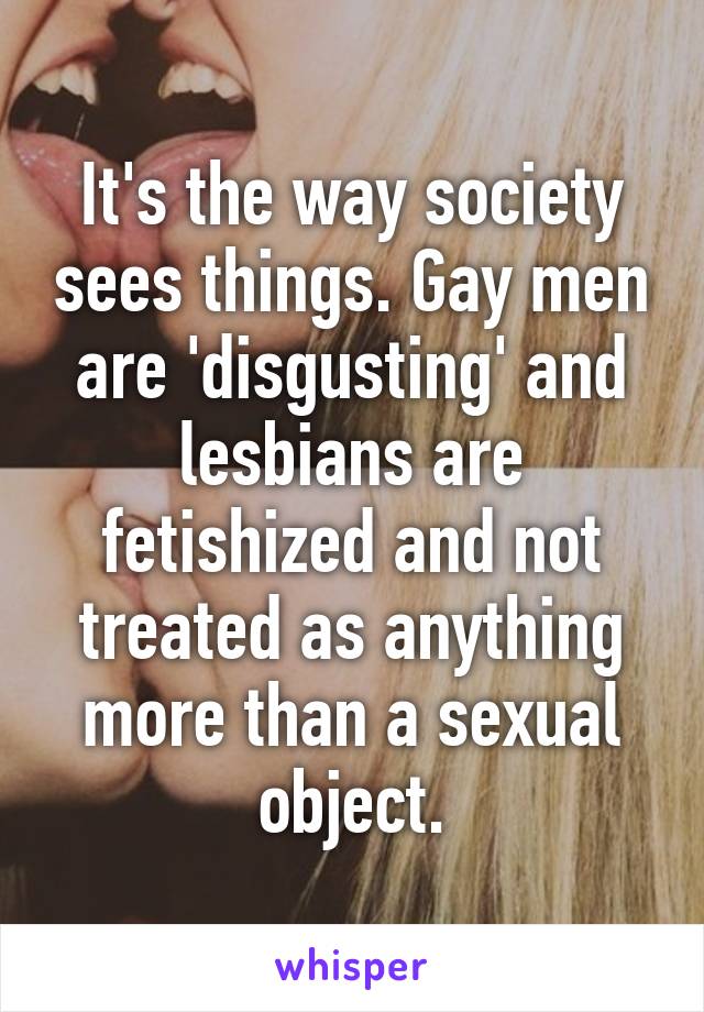 It's the way society sees things. Gay men are 'disgusting' and lesbians are fetishized and not treated as anything more than a sexual object.