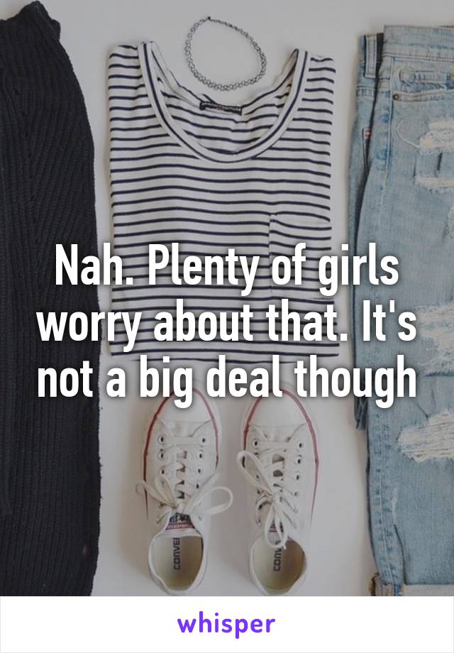 Nah. Plenty of girls worry about that. It's not a big deal though