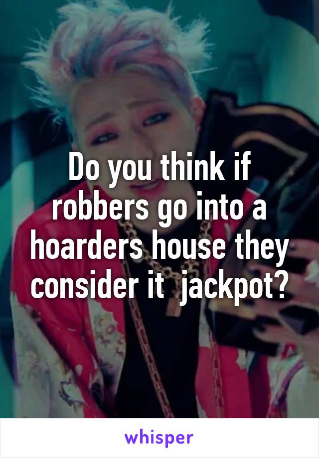 Do you think if robbers go into a hoarders house they consider it  jackpot?