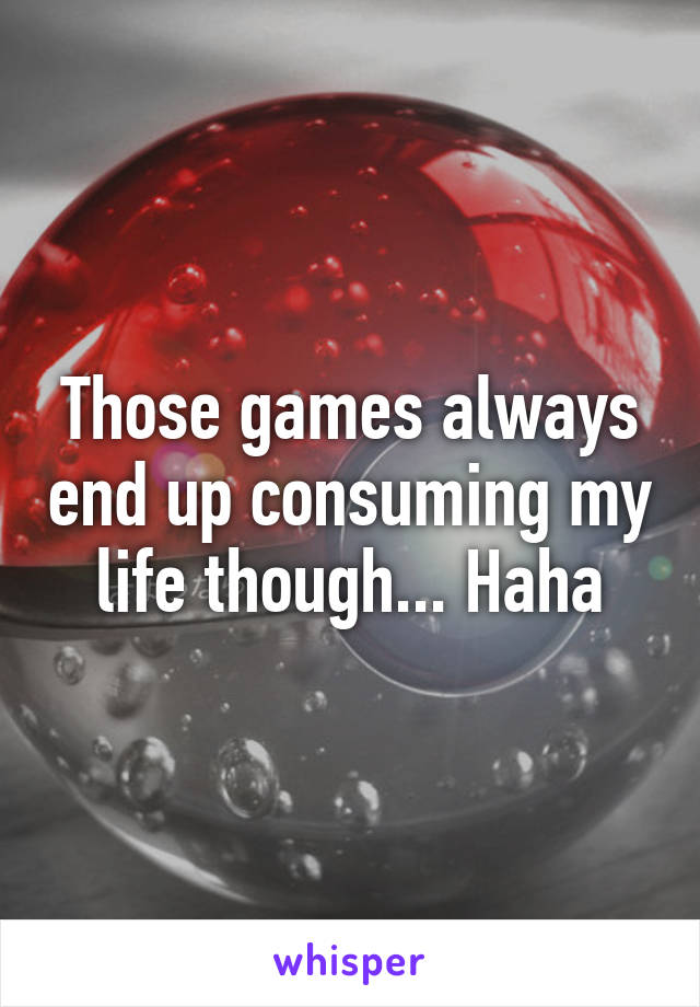 Those games always end up consuming my life though... Haha