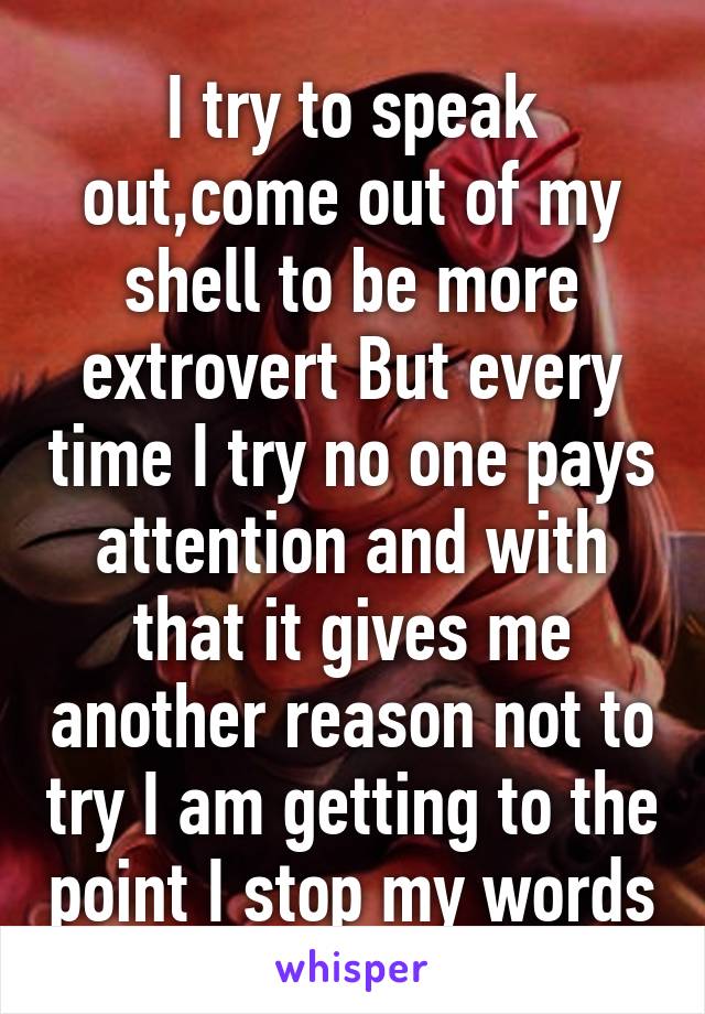 I try to speak out,come out of my shell to be more extrovert But every time I try no one pays attention and with that it gives me another reason not to try I am getting to the point I stop my words