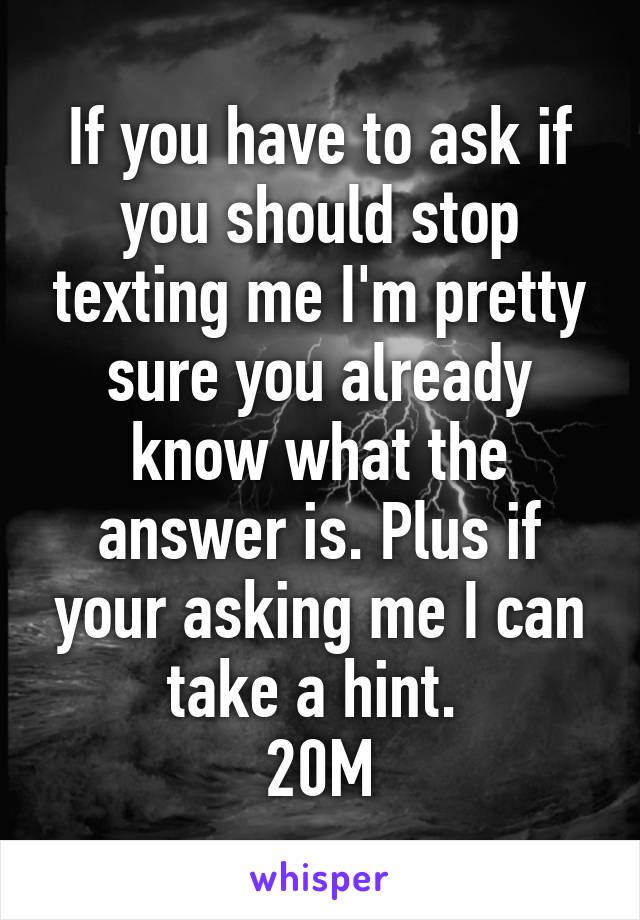 If you have to ask if you should stop texting me I'm pretty sure you already know what the answer is. Plus if your asking me I can take a hint. 
20M