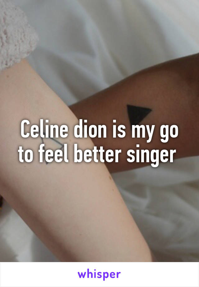 Celine dion is my go to feel better singer 