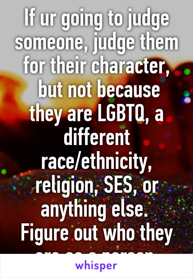 If ur going to judge someone, judge them for their character,
 but not because they are LGBTQ, a different race/ethnicity, religion, SES, or anything else. 
Figure out who they are as a person 