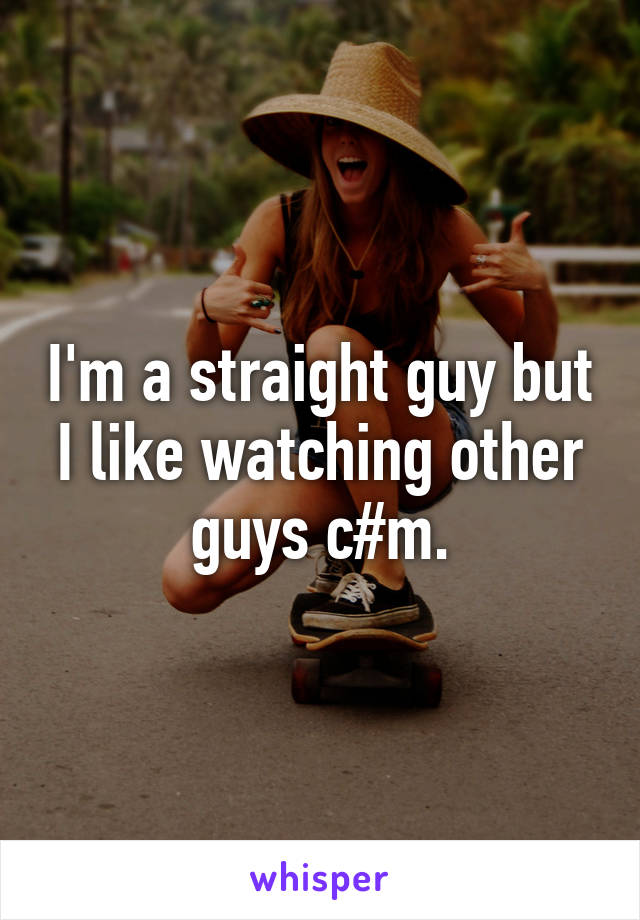 I'm a straight guy but I like watching other guys c#m.