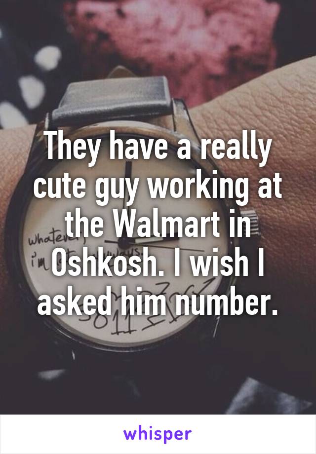 They have a really cute guy working at the Walmart in Oshkosh. I wish I asked him number.