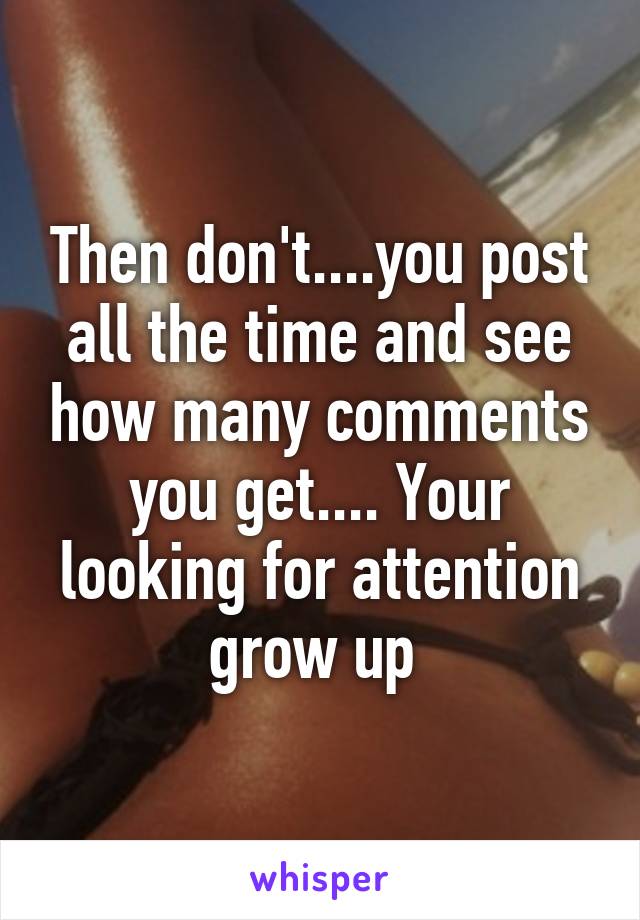 Then don't....you post all the time and see how many comments you get.... Your looking for attention grow up 