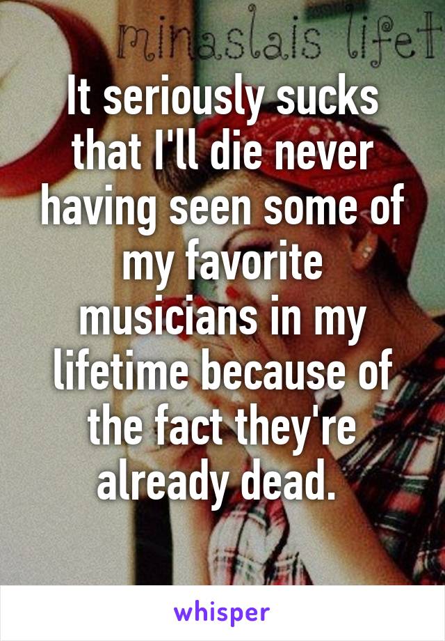 It seriously sucks that I'll die never having seen some of my favorite musicians in my lifetime because of the fact they're already dead. 
